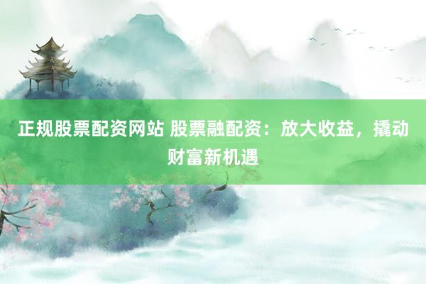 正规股票配资网站 股票融配资：放大收益，撬动财富新机遇