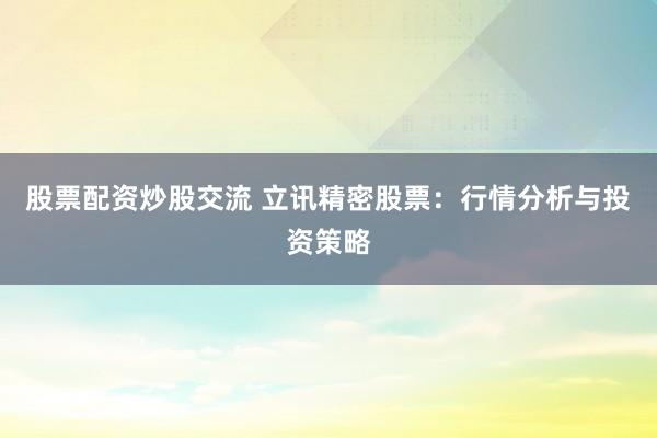 股票配资炒股交流 立讯精密股票：行情分析与投资策略