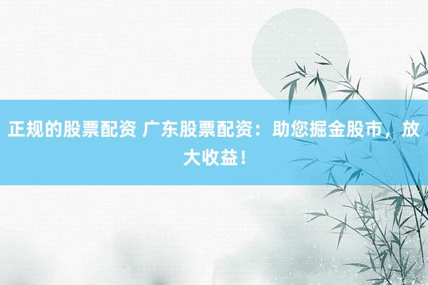 正规的股票配资 广东股票配资：助您掘金股市，放大收益！