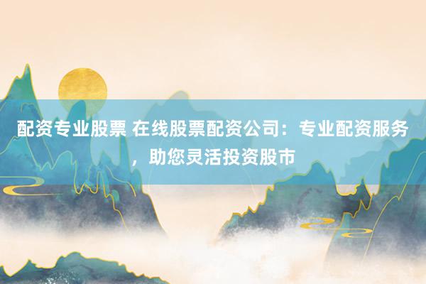 配资专业股票 在线股票配资公司：专业配资服务，助您灵活投资股市
