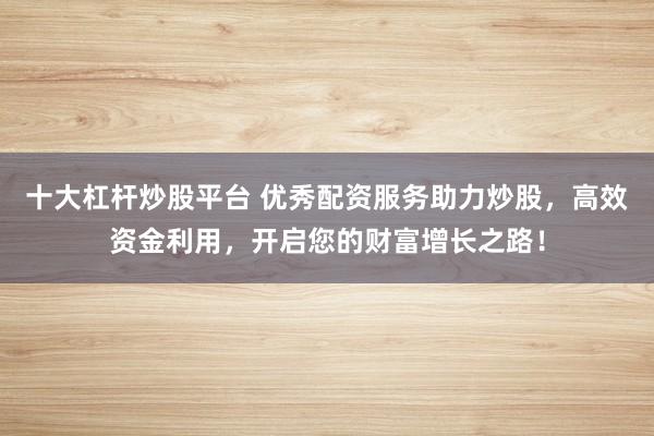 十大杠杆炒股平台 优秀配资服务助力炒股，高效资金利用，开启您的财富增长之路！