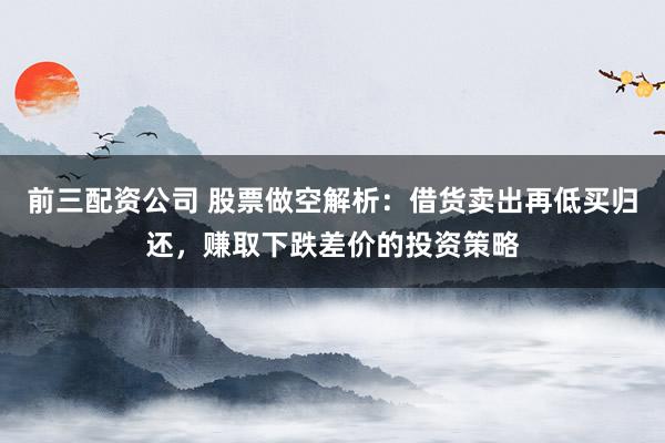 前三配资公司 股票做空解析：借货卖出再低买归还，赚取下跌差价的投资策略