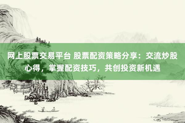 网上股票交易平台 股票配资策略分享：交流炒股心得，掌握配资技巧，共创投资新机遇