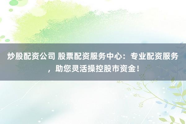 炒股配资公司 股票配资服务中心：专业配资服务，助您灵活操控股市资金！