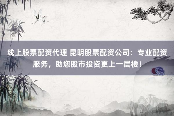 线上股票配资代理 昆明股票配资公司：专业配资服务，助您股市投资更上一层楼！