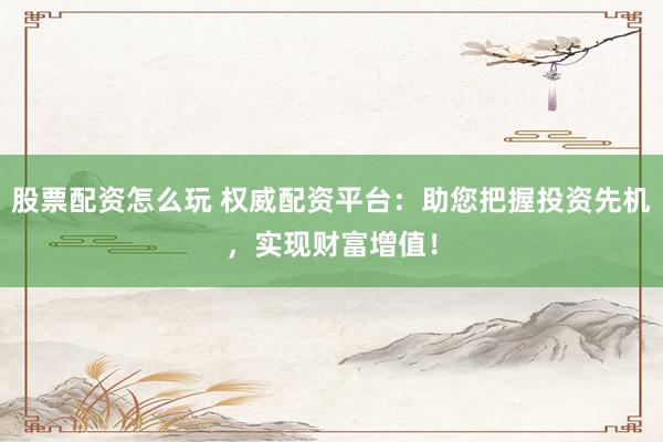 股票配资怎么玩 权威配资平台：助您把握投资先机，实现财富增值！