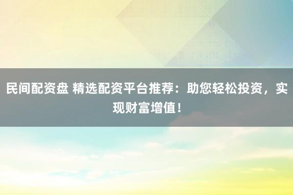 民间配资盘 精选配资平台推荐：助您轻松投资，实现财富增值！