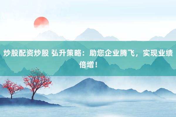 炒股配资炒股 弘升策略：助您企业腾飞，实现业绩倍增！