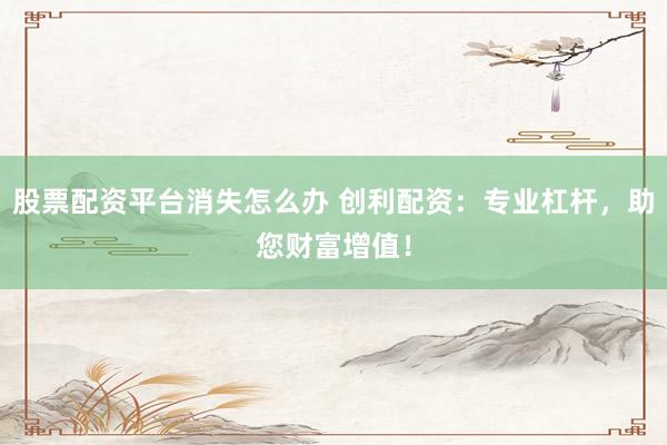 股票配资平台消失怎么办 创利配资：专业杠杆，助您财富增值！