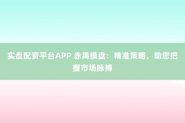 实盘配资平台APP 赤禹操盘：精准策略，助您把握市场脉搏