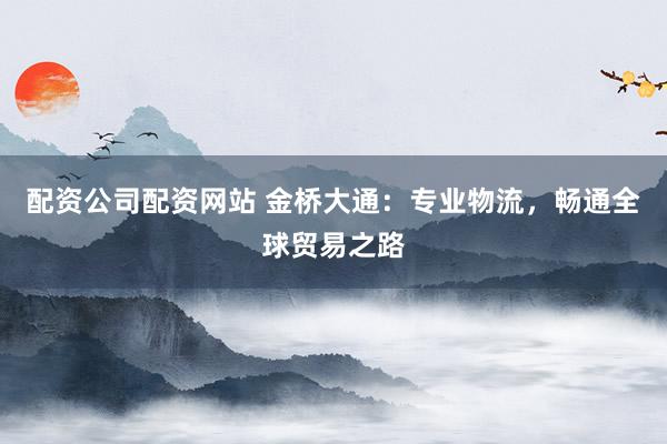 配资公司配资网站 金桥大通：专业物流，畅通全球贸易之路