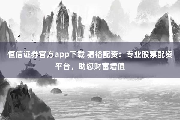 恒信证券官方app下载 驷裕配资：专业股票配资平台，助您财富增值