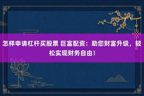 怎样申请杠杆买股票 巨富配资：助您财富升级，轻松实现财务自由！