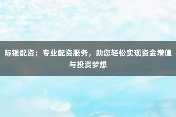 际银配资：专业配资服务，助您轻松实现资金增值与投资梦想