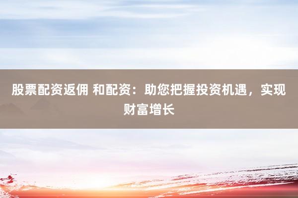 股票配资返佣 和配资：助您把握投资机遇，实现财富增长
