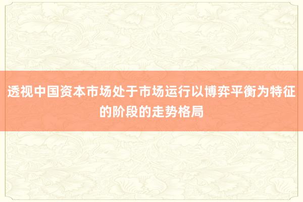 透视中国资本市场处于市场运行以博弈平衡为特征的阶段的走势格局