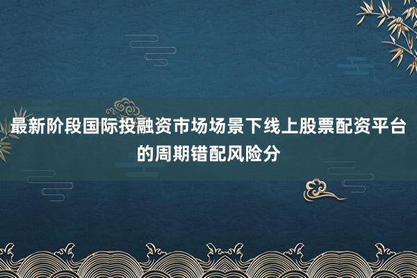 最新阶段国际投融资市场场景下线上股票配资平台的周期错配风险分
