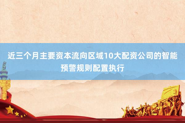 近三个月主要资本流向区域10大配资公司的智能预警规则配置执行