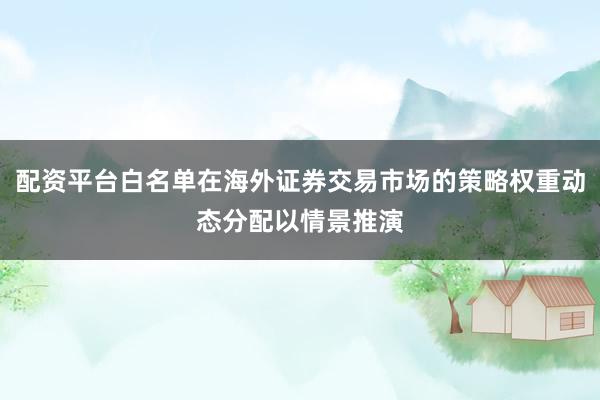 配资平台白名单在海外证券交易市场的策略权重动态分配以情景推演