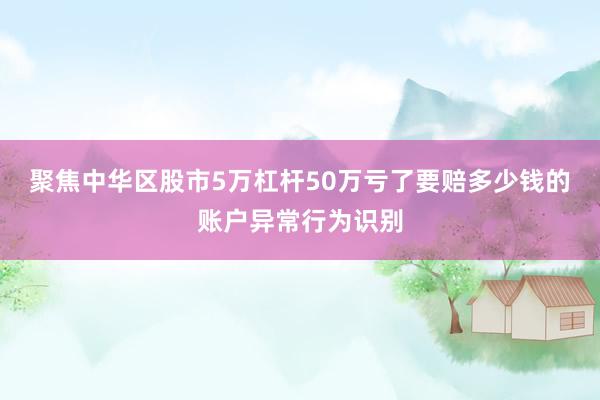 聚焦中华区股市5万杠杆50万亏了要赔多少钱的账户异常行为识别