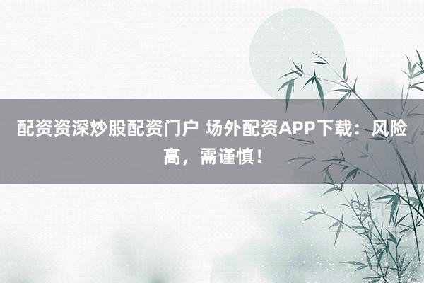配资资深炒股配资门户 场外配资APP下载：风险高，需谨慎！