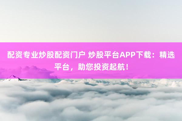 配资专业炒股配资门户 炒股平台APP下载：精选平台，助您投资起航！