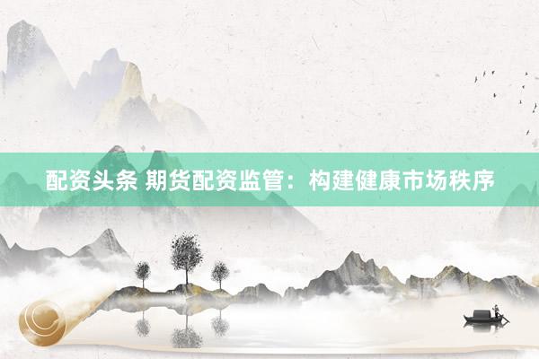 配资头条 期货配资监管：构建健康市场秩序