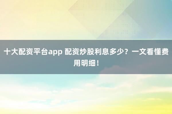 十大配资平台app 配资炒股利息多少？一文看懂费用明细！