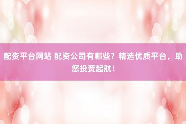 配资平台网站 配资公司有哪些？精选优质平台，助您投资起航！