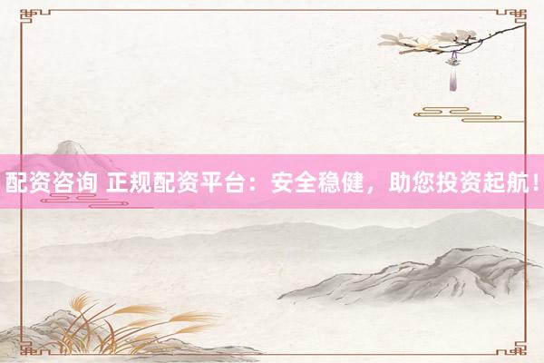 配资咨询 正规配资平台：安全稳健，助您投资起航！
