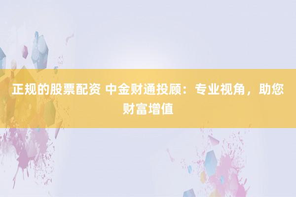 正规的股票配资 中金财通投顾：专业视角，助您财富增值