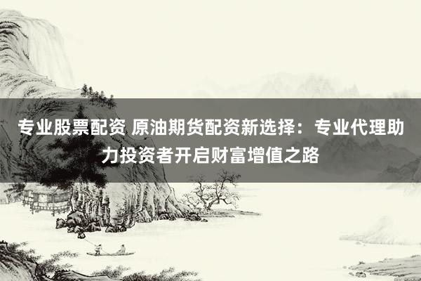 专业股票配资 原油期货配资新选择：专业代理助力投资者开启财富增值之路