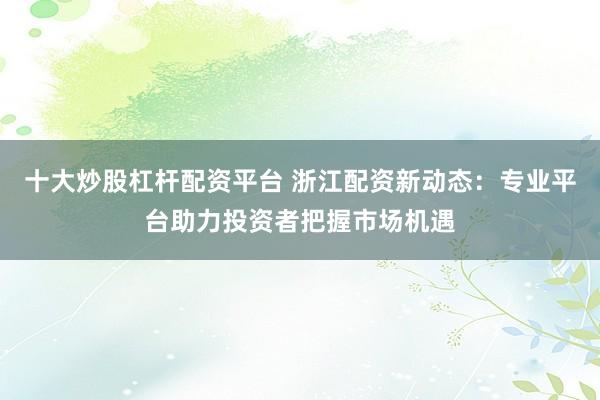 十大炒股杠杆配资平台 浙江配资新动态：专业平台助力投资者把握市场机遇