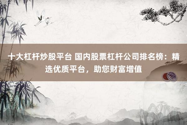 十大杠杆炒股平台 国内股票杠杆公司排名榜：精选优质平台，助您财富增值