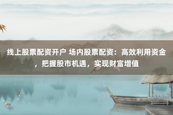 线上股票配资开户 场内股票配资：高效利用资金，把握股市机遇，实现财富增值