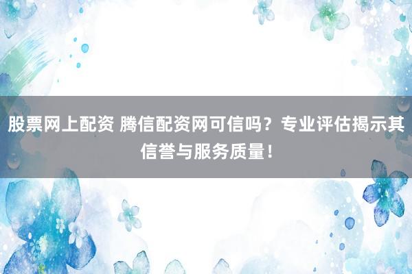 股票网上配资 腾信配资网可信吗？专业评估揭示其信誉与服务质量！
