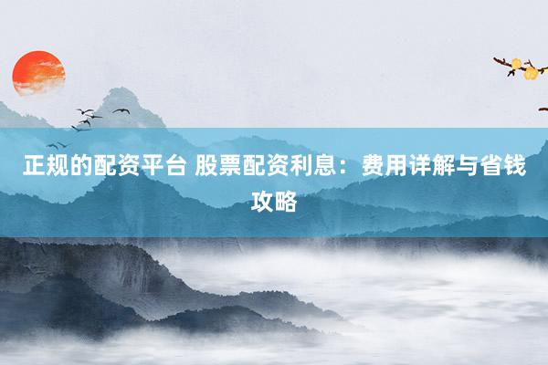 正规的配资平台 股票配资利息：费用详解与省钱攻略